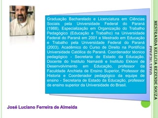 Graduação Bacharelado e Licenciatura em Ciências Sociais pela Universidade Federal do Paraná (1988), Especialização em Organização do Trabalho Pedagógico (Educação e Trabalho) na Universidade Federal do Paraná em 2001 e Mestrado em Educação e Trabalho pela Universidade Federal do Paraná (2003). Acadêmico do Curso de Direito na Pontifícia Universidade Católica do Paraná. Coordenador técnico pedagógico - Secretaria de Estado da Educação. Docente do Instituto Namastê e Instituto Ekkoni de Desenvolvimento em Educação, professor da Faculdade Anchieta de Ensino Superior, Professor de Historia e Coordenador pedagógico da equipe de ensino - Secretaria de Estado da Educação, professor de ensino superior da Universidade do Brasil.Mestranda Kellcia Rezende Souza PPGEdu/UFGDJosé Luciano Ferreira de Almeida