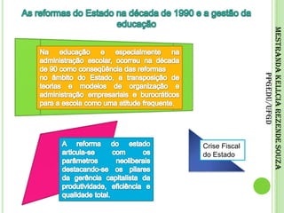 As reformas do Estado na década de 1990 e a gestão da educaçãoNa educação e especialmente na administração escolar, ocorreu na década de 90 como conseqüência das reformasno âmbito do Estado, a transposição de teorias e modelos de organização e administração empresariais e burocráticos para a escola como uma atitude frequente.Mestranda Kellcia Rezende Souza PPGEdu/UFGDA reforma do estado articula-se com os parâmetros neoliberais destacando-se os pilares da gerência capitalista da produtividade, eficiência e qualidade total.Crise Fiscal do Estado