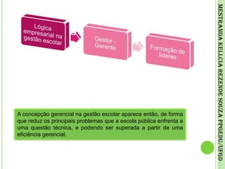 Mestranda Kellcia Rezende Souza PPGEdu/UFGDA concepção gerencial na gestão escolar aparece então, de forma que reduz os principais problemas que a escola pública enfrenta a uma questão técnica, e podendo ser superada a partir de uma eficiência gerencial.