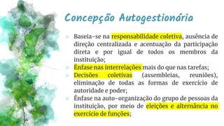Concepção Autogestionária
⪢ Baseia-se na responsabilidade coletiva, ausência de
direção centralizada e acentuação da participação
direta e por igual de todos os membros da
instituição;
⪢ Ênfase nas interrelações mais do que nas tarefas;
⪢ Decisões coletivas (assembleias, reuniões),
eliminação de todas as formas de exercício de
autoridade e poder;
⪢ Ênfase na auto-organização do grupo de pessoas da
instituição, por meio de eleições e alternância no
exercício de funções;
 