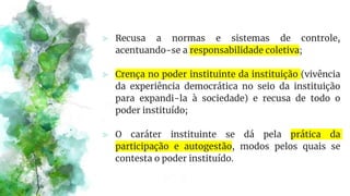 ⪢ Recusa a normas e sistemas de controle,
acentuando-se a responsabilidade coletiva;
⪢ Crença no poder instituinte da instituição (vivência
da experiência democrática no seio da instituição
para expandi-la à sociedade) e recusa de todo o
poder instituído;
⪢ O caráter instituinte se dá pela prática da
participação e autogestão, modos pelos quais se
contesta o poder instituído.
 