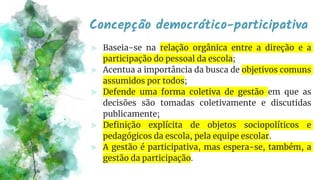 Concepção democrático-participativa
⪢ Baseia-se na relação orgânica entre a direção e a
participação do pessoal da escola;
⪢ Acentua a importância da busca de objetivos comuns
assumidos por todos;
⪢ Defende uma forma coletiva de gestão em que as
decisões são tomadas coletivamente e discutidas
publicamente;
⪢ Definição explícita de objetos sociopolíticos e
pedagógicos da escola, pela equipe escolar.
⪢ A gestão é participativa, mas espera-se, também, a
gestão da participação.
 