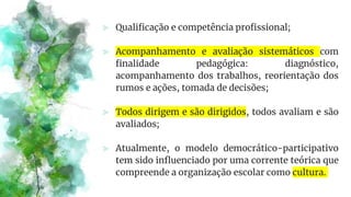 ⪢ Qualificação e competência profissional;
⪢ Acompanhamento e avaliação sistemáticos com
finalidade pedagógica: diagnóstico,
acompanhamento dos trabalhos, reorientação dos
rumos e ações, tomada de decisões;
⪢ Todos dirigem e são dirigidos, todos avaliam e são
avaliados;
⪢ Atualmente, o modelo democrático-participativo
tem sido influenciado por uma corrente teórica que
compreende a organização escolar como cultura.
 
