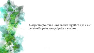 A organização como uma cultura significa que ela é
construída pelos seus próprios membros.
 