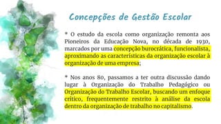 Concepções de Gestão Escolar
* O estudo da escola como organização remonta aos
Pioneiros da Educação Nova, no década de 1930,
marcados por uma concepção burocrática, funcionalista,
aproximando as características da organização escolar à
organização de uma empresa;
* Nos anos 80, passamos a ter outra discussão dando
lugar à Organização do Trabalho Pedagógico ou
Organização do Trabalho Escolar, buscando um enfoque
crítico, frequentemente restrito à análise da escola
dentro da organização de trabalho no capitalismo.
 