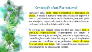 Concepção científico-racional
⪢ Prevalece uma visão mais burocrática e tecnicista da
escola. A escola é tomada como uma realidade objetiva e
neutra, que deve funcionar racionalmente e, por isso, pode
ser planejada, organizada e controlada de modo a alcançar
melhores índices de eficácia e eficiência;
⪢ As escolas que operam nesse modelo dão muito peso à
estrutura organizacional: organograma de cargos e
funções, hierarquia de funções, normas e regulamentos,
centralização das decisões, baixo grau de participação das
pessoas que trabalham na organização, planos de ação
feitos de cima para baixo. Este é o modelo mais comum de
funcionamento da organização escolar.
 