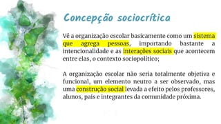 Concepção sociocrítica
Vê a organização escolar basicamente como um sistema
que agrega pessoas, importando bastante a
intencionalidade e as interações sociais que acontecem
entre elas, o contexto sociopolítico;
A organização escolar não seria totalmente objetiva e
funcional, um elemento neutro a ser observado, mas
uma construção social levada a efeito pelos professores,
alunos, pais e integrantes da comunidade próxima.
 