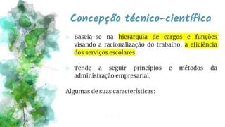 Concepção técnico-científica
⪢ Baseia-se na hierarquia de cargos e funções
visando a racionalização do trabalho, a eficiência
dos serviços escolares;
⪢ Tende a seguir princípios e métodos da
administração empresarial;
Algumas de suas características:
 