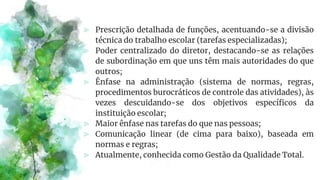 ⪢ Prescrição detalhada de funções, acentuando-se a divisão
técnica do trabalho escolar (tarefas especializadas);
⪢ Poder centralizado do diretor, destacando-se as relações
de subordinação em que uns têm mais autoridades do que
outros;
⪢ Ênfase na administração (sistema de normas, regras,
procedimentos burocráticos de controle das atividades), às
vezes descuidando-se dos objetivos específicos da
instituição escolar;
⪢ Maior ênfase nas tarefas do que nas pessoas;
⪢ Comunicação linear (de cima para baixo), baseada em
normas e regras;
⪢ Atualmente, conhecida como Gestão da Qualidade Total.
 