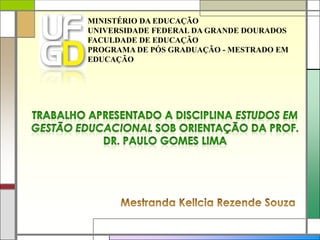 MINISTÉRIO DA EDUCAÇÃO UNIVERSIDADE FEDERAL DA GRANDE DOURADOS FACULDADE DE EDUCAÇÃO PROGRAMA DE PÓS GRADUAÇÃO - MESTRADO EM EDUCAÇÃO Trabalho apresentado a disciplina Estudos em Gestão Educacional sob orientação da Prof. Dr. Paulo Gomes Lima Mestranda Kellcia Rezende Souza 