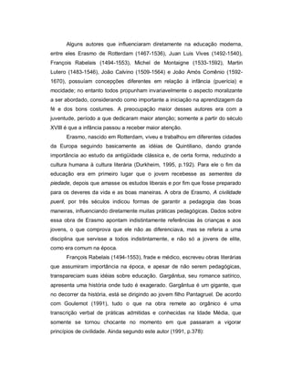 Alguns autores que influenciaram diretamente na educação moderna,
entre eles Erasmo de Rotterdam (1467-1536), Juan Luis Vives (1492-1540),
François Rabelais (1494-1553), Michel de Montaigne (1533-1592), Martin
Lutero (1483-1546), João Calvino (1509-1564) e João Amós Comênio (1592-
1670), possuíam concepções diferentes em relação à infância (puerícia) e
mocidade; no entanto todos propunham invariavelmente o aspecto moralizante
a ser abordado, considerando como importante a iniciação na aprendizagem da
fé e dos bons costumes. A preocupação maior desses autores era com a
juventude, período a que dedicaram maior atenção; somente a partir do século
XVIII é que a infância passou a receber maior atenção.
Erasmo, nascido em Rotterdam, viveu e trabalhou em diferentes cidades
da Europa seguindo basicamente as idéias de Quintiliano, dando grande
importância ao estudo da antigüidade clássica e, de certa forma, reduzindo a
cultura humana à cultura literária (Durkheim, 1995, p.192). Para ele o fim da
educação era em primeiro lugar que o jovem recebesse as sementes da
piedade, depois que amasse os estudos liberais e por fim que fosse preparado
para os deveres da vida e as boas maneiras. A obra de Erasmo, A civilidade
pueril, por três séculos indicou formas de garantir a pedagogia das boas
maneiras, influenciando diretamente muitas práticas pedagógicas. Dados sobre
essa obra de Erasmo apontam indistintamente referências às crianças e aos
jovens, o que comprova que ele não as diferenciava, mas se referia a uma
disciplina que servisse a todos indistintamente, e não só a jovens de elite,
como era comum na época.
François Rabelais (1494-1553), frade e médico, escreveu obras literárias
que assumiram importância na época, e apesar de não serem pedagógicas,
transpareciam suas idéias sobre educação. Gargântua, seu romance satírico,
apresenta uma história onde tudo é exagerado. Gargântua é um gigante, que
no decorrer da história, está se dirigindo ao jovem filho Pantagruel. De acordo
com Goulemot (1991), tudo o que na obra remete ao orgânico é uma
transcrição verbal de práticas admitidas e conhecidas na Idade Média, que
somente se tornou chocante no momento em que passaram a vigorar
princípios de civilidade. Ainda segundo este autor (1991, p.378):
 