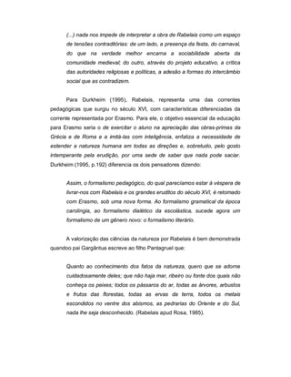 (...) nada nos impede de interpretar a obra de Rabelais como um espaço
de tensões contraditórias: de um lado, a presença da festa, do carnaval,
do que na verdade melhor encarna a sociabilidade aberta da
comunidade medieval; do outro, através do projeto educativo, a crítica
das autoridades religiosas e políticas, a adesão a formas do intercâmbio
social que as contradizem.
Para Durkheim (1995), Rabelais, representa uma das correntes
pedagógicas que surgiu no século XVI, com características diferenciadas da
corrente representada por Erasmo. Para ele, o objetivo essencial da educação
para Erasmo seria o de exercitar o aluno na apreciação das obras-primas da
Grécia e de Roma e a imitá-las com inteligência, enfatiza a necessidade de
estender a natureza humana em todas as direções e, sobretudo, pelo gosto
intemperante pela erudição, por uma sede de saber que nada pode saciar.
Durkheim (1995, p.192) diferencia os dois pensadores dizendo:
Assim, o formalismo pedagógico, do qual parecíamos estar à véspera de
livrar-nos com Rabelais e os grandes eruditos do século XVI, é retomado
com Erasmo, sob uma nova forma. Ao formalismo gramatical da época
carolíngia, ao formalismo dialético da escolástica, sucede agora um
formalismo de um gênero novo: o formalismo literário.
A valorização das ciências da natureza por Rabelais é bem demonstrada
quandoo pai Gargântua escreve ao filho Pantagruel que:
Quanto ao conhecimento dos fatos da natureza, quero que se adorne
cuidadosamente deles; que não haja mar, ribeiro ou fonte dos quais não
conheça os peixes; todos os pássaros do ar, todas as árvores, arbustos
e frutos das florestas, todas as ervas da terra, todos os metais
escondidos no ventre dos abismos, as pedrarias do Oriente e do Sul,
nada lhe seja desconhecido. (Rabelais apud Rosa, 1985).
 