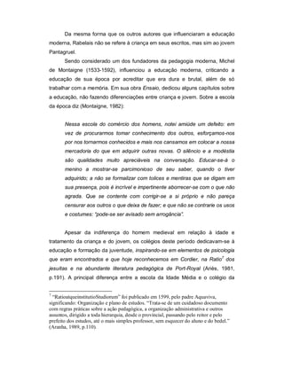 Da mesma forma que os outros autores que influenciaram a educação
moderna, Rabelais não se refere à criança em seus escritos, mas sim ao jovem
Pantagruel.
Sendo considerado um dos fundadores da pedagogia moderna, Michel
de Montaigne (1533-1592), influenciou a educação moderna, criticando a
educação de sua época por acreditar que era dura e brutal, além de só
trabalhar com a memória. Em sua obra Ensaio, dedicou alguns capítulos sobre
a educação, não fazendo diferenciações entre criança e jovem. Sobre a escola
da época diz (Montaigne, 1982):
Nessa escola do comércio dos homens, notei amiúde um defeito: em
vez de procurarmos tomar conhecimento dos outros, esforçamos-nos
por nos tornarmos conhecidos e mais nos cansamos em colocar a nossa
mercadoria do que em adquirir outras novas. O silêncio e a modéstia
são qualidades muito apreciáveis na conversação. Educar-se-á o
menino a mostrar-se parcimonioso de seu saber, quando o tiver
adquirido; a não se formalizar com tolices e mentiras que se digam em
sua presença, pois é incrível e impertinente aborrecer-se com o que não
agrada. Que se contente com corrigir-se a si próprio e não pareça
censurar aos outros o que deixa de fazer; e que não se contrarie os usos
e costumes: “pode-se ser avisado sem arrogância”.
Apesar da indiferença do homem medieval em relação à idade e
tratamento da criança e do jovem, os colégios deste período dedicavam-se à
educação e formação da juventude, inspirando-se em elementos de psicologia
que eram encontrados e que hoje reconhecemos em Cordier, na Ratio7
dos
jesuítas e na abundante literatura pedagógica de Port-Royal (Ariès, 1981,
p.191). A principal diferença entre a escola da Idade Média e o colégio da
7
“RatioatqueinstitutioStudiorum” foi publicado em 1599, pelo padre Aquaviva,
significando: Organização e plano de estudos. “Trata-se de um cuidadoso documento
com regras práticas sobre a ação pedagógica, a organização administrativa e outros
assuntos, dirigido a toda hierarquia, desde o provincial, passando pelo reitor e pelo
prefeito dos estudos, até o mais simples professor, sem esquecer do aluno e do bedel.”
(Aranha, 1989, p.110).
 