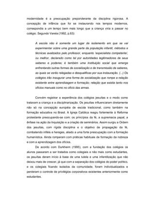 modernidade é a preocupação preponderante da disciplina rigorosa. A
concepção de infância que foi se instaurando nos tempos modernos,
correspondia a um tempo bem mais longo que a criança viria a passar no
colégio. Segundo Varela (1992, p.83):
A escola não é somente um lugar de isolamento em que se vai
experimentar sobre uma grande parte da população infantil, métodos e
técnicas avalizados pelo professor, enquanto ‘especialista competente’,
ou melhor, declarado como tal por autoridades legitimadoras de seus
saberes e poderes; é também uma instituição social que emerge
enfrentando outras formas de socialização e de transmissão de saberes,
as quais se verão relegadas e desqualificas por sua instauração. (...) Os
colégios irão inaugurar uma forma de socialização que rompe a relação
existente entre aprendizagem e formação; relação que existia tanto nos
ofícios manuais como no ofício das armas.
Convém registrar a experiência dos colégios jesuítas e o modo como
tratavam a criança e a disciplinarização. Os jesuítas influenciaram diretamente
não só na concepção européia de escola tradicional, como também na
formação educativa no Brasil. A Igreja Católica reagiu fortemente à Reforma
protestante preocupando-se com: os princípios da fé, a supremacia papal, a
ênfase na ação da Inquisição e a criação de seminários. Assim surgiu a Ordem
dos jesuítas, com rígida disciplina e o objetivo de propagação da fé,
combatendo infiéis e hereges, aliado a uma forte preocupação com a formação
humanística. Ainda romperam com práticas habituais de formação da nobreza
e com a aprendizagem dos ofícios.
De acordo com Durkheim (1995), com a fundação dos colégios os
alunos passaram a ser tratados como colegiais e não mais como estudantes,
os jesuítas deram início à base de uma tutela e uma infantilização que não
deixou mais de crescer, já que com a separação dos colégios do poder político,
e os colegiais ficando isolados da comunidade, foram individualizados e
perderam o controle de privilégios corporativos existentes anteriormente como
estudantes.
 