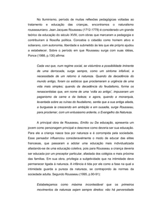No Iluminismo, período de muitas reflexões pedagógicas voltadas ao
tratamento e educação das crianças, encontramos o naturalismo
rousseauniano. Jean Jacques Rousseau (1712-1778) é considerado um grande
teórico da educação do século XVIII, com obras que marcaram a pedagogia e
contribuíram à filosofia política. Concebia o cidadão como homem ativo e
soberano, com autonomia, liberdade e submetido às leis que ele próprio ajudou
a estabelecer. Sobre o período em que Rousseau surge com suas idéias,
Ponce (1988, p.130) afirma:
Cada vez que, num regime social, se vislumbra a possibilidade iminente
de uma derrocada, surge sempre, como um sintoma infalível, a
necessidade de um retorno à natureza. Quando da decadência do
mundo antigo, foram os estóicos que proclamaram a urgência de uma
vida mais simples; quando da decadência do feudalismo, forma os
renascentistas que, em nome de uma ‘volta ao antigo’, impuseram um
paganismo da carne e da beleza; e agora, quando a monarquia,
levantada sobre as ruínas do feudalismo, sentia que a sua antiga aliada,
a burguesia ia crescendo em ambição e em ousadia, surge Rousseau,
para proclamar, com um entusiasmo ardente, o Evangelho da Natureza.
A principal obra de Rousseau, Emílio ou Da educação, apresenta um
jovem como personagem principal e descreve como deveria ser sua educação.
Para ele a criança nasce boa por natureza e é corrompida pela sociedade.
Esse pensador influenciou consideravelmente o modo de educar das elites
francesas, que passaram a adotar uma educação mais individualizada
afastando-se de uma educação coletiva, pois para Rousseau a criança deveria
ser educada por um preceptor particular, afastada dos colégios e mais próxima
das famílias. Em sua obra, privilegia a subjetividade que na intimidade deve
permanecer ligada à natureza. A infância é tida por ele como a fase na qual a
intimidade guarda a pureza da natureza, se contrapondo às normas da
sociedade adulta. Segundo Rousseau (1995, p.90-91):
Estabeleçamos como máxima incontestável que os primeiros
movimentos da natureza sejam sempre direitos: não há perversidade
 