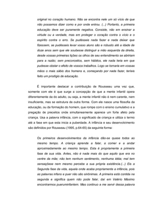 original no coração humano. Não se encontra nele um só vício de que
não possamos dizer como e por onde entrou. (...) Portanto, a primeira
educação deve ser puramente negativa. Consiste, não em ensinar a
virtude ou a verdade, mas em proteger o coração contra o vício e o
espírito contra o erro. Se pudésseis nada fazer e nada deixar que
fizessem, se pudésseis levar vosso aluno são e robusto até a idade de
doze anos sem que ele soubesse distinguir a mão esquerda da direita,
desde vossas primeiras lições os olhos de seu entendimento se abririam
para a razão; sem preconceitos, sem hábitos, ele nada teria em que
pudesse obstar o efeito de vossos trabalhos. Logo se tornaria em vossas
mãos o mais sábio dos homens e, começando por nada fazer, teríeis
feito um prodígio de educação.
É importante destacar a contribuição de Rousseau uma vez que,
somente com ele é que surge a concepção de que a mente infantil opera
diferentemente da do adulto, ou seja, a mente infantil não é nem carente, nem
insuficiente, mas se estrutura de outra forma. Com ele nasce uma filosofia da
educação, ou da formação do homem, que rompe com o ensino cumulativo e a
pregação de preceitos onde simultaneamente aparece um forte afeto pela
criança. Usa a palavra infância, com o significado de criança e utiliza o termo
até a fase em que esta inicia a puberdade. A infância e seu desenvolvimento
são definidos por Rousseau (1995, p.64-65) da seguinte forma:
Os primeiros desenvolvimentos da infância dão-se quase todos ao
mesmo tempo. A criança aprende a falar, a comer e a andar
aproximadamente ao mesmo tempo. Esta é propriamente a primeira
fase de sua vida. Antes, não é nada mais do que aquilo que era no
ventre da mãe; não tem nenhum sentimento, nenhuma idéia; mal tem
sensaçõese nem mesmo percebe a sua própria existência.(...) Eis a
Segunda fase da vida, aquela onde acaba propriamente a infância, pois
as palavras infans e puer não são sinônimas. A primeira está contida na
segunda e significa quem não pode falar, daí em Valério Máximo
encontrarmos pueruminfantem. Mas continuo a me servir dessa palavra
 