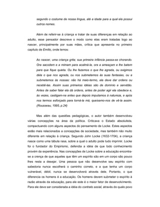 segundo o costume de nossa língua, até a idade para a qual ela possui
outros nomes.
Além de referir-se à criança e tratar de suas diferenças em relação ao
adulto, esse pensador descreve o modo como elas eram tratadas logo ao
nascer, principalmente por suas mães, crítica que apresenta no primeiro
capítulo de Emílio, onde lemos:
Ao nascer, uma criança grita; sua primeira infância passa-se chorando.
Ora sacodem e a mimam para acalmá-la, ora a ameaçam e lhe batem
para que fique quieta. Ou lhe fazemos o que lhe agrada, ou exigimos
dela o que nos agrada, ou nos submetemos às suas fantasias, ou a
submetemos às nossas: não há meio-termo, ela deve dar ordens ou
recebê-las. Assim suas primeiras idéias são de domínio e servidão.
Antes de saber falar ela dá ordens, antes de poder agir ela obedece e,
às vezes, castigam-na antes que depois imputamos à natureza, e após
nos termos esforçado para torná-la má, queixamo-nos de vê-la assim.
(Rousseau, 1995, p.24)
Mas além das questões pedagógicas, o autor também desenvolveu
várias concepções na área da política. Criticava o Estado absolutista,
compactuando com alguns aspectos do pensamento de Locke. Estes aspectos
estão mais relacionados a concepções de sociedade, mas também não muito
diferente em relação à criança. Segundo John Locke (1632-1704), a criança
nasce como uma tábula rasa, sobre a qual o adulto pode tudo imprimir. Locke
foi o fundador do Empirismo, defendia a idéia de que todo conhecimento
provém da experiência. Nas concepções de Locke sobre a educação encontra-
se a crença de que aqueles que têm um espírito são em um corpo são pouco
lhes resta a desejar. Uma pessoa que não desenvolve seu espírito com
sabedoria nunca escolherá o caminho correto, e a que tenha um corpo
vulnerável, débil, nunca se desenvolverá através dele. Portanto, o que
diferencia os homens é a educação. Os homens devem submeter o espírito à
razão através da educação, para ele este é o maior fator de desenvolvimento.
Para ele deve ser considerada a idéia do contrato social, através do qualo povo
 