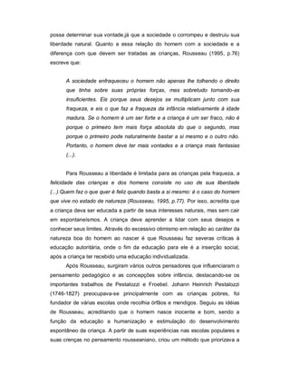 possa determinar sua vontade,já que a sociedade o corrompeu e destruiu sua
liberdade natural. Quanto a essa relação do homem com a sociedade e a
diferença com que devem ser tratadas as crianças, Rousseau (1995, p.76)
escreve que:
A sociedade enfraqueceu o homem não apenas lhe tolhendo o direito
que tinha sobre suas próprias forças, mas sobretudo tornando-as
insuficientes. Eis porque seus desejos se multiplicam junto com sua
fraqueza, e eis o que faz a fraqueza da infância relativamente à idade
madura. Se o homem é um ser forte e a criança é um ser fraco, não é
porque o primeiro tem mais força absoluta do que o segundo, mas
porque o primeiro pode naturalmente bastar a si mesmo e o outro não.
Portanto, o homem deve ter mais vontades e a criança mais fantasias
(...).
Para Rousseau a liberdade é limitada para as crianças pela fraqueza, a
felicidade das crianças e dos homens consiste no uso de sua liberdade
(...).Quem faz o que quer é feliz quando basta a si mesmo: é o caso do homem
que vive no estado de natureza (Rousseau, 1995, p.77). Por isso, acredita que
a criança deva ser educada a partir de seus interesses naturais, mas sem cair
em espontaneísmos. A criança deve aprender a lidar com seus desejos e
conhecer seus limites. Através do excessivo otimismo em relação ao caráter da
natureza boa do homem ao nascer é que Rousseau faz severas críticas à
educação autoritária, onde o fim da educação para ele é a inserção social,
após a criança ter recebido uma educação individualizada.
Após Rousseau, surgiram vários outros pensadores que influenciaram o
pensamento pedagógico e as concepções sobre infância, destacando-se os
importantes trabalhos de Pestalozzi e Froebel. Johann Heinrich Pestalozzi
(1746-1827) preocupava-se principalmente com as crianças pobres, foi
fundador de várias escolas onde recolhia órfãos e mendigos. Seguiu as idéias
de Rousseau, acreditando que o homem nasce inocente e bom, sendo a
função da educação a humanização e estimulação do desenvolvimento
espontâneo da criança. A partir de suas experiências nas escolas populares e
suas crenças no pensamento rousseaniano, criou um método que priorizava a
 