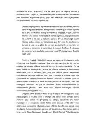 atividade do aluno, acreditando que se devia partir de objetos simples à
atividades mais complexas, do conhecido para o desconhecido, do concreto
para o abstrato, do particular para o geral. Para Pestalozzi a educação poderia
ser relacionada à natureza, segundo ele:
Uma educação perfeita é para mim simbolizada por uma árvore plantada
perto de águas fertilizantes. Uma pequena semente que contém o germe
da árvore, sua forma e suas propriedades é colocada no solo. A árvore
inteira é uma cadeia ininterrupta de partes orgânicas, cujo plano existia
na semente e na raiz. O homem é como a árvore. Na criança recém-
nascida estão ocultas as faculdades que lhe hão de desdobrar-se
durante a vida: os órgãos do seu ser gradualmente se formam, em
uníssono, e constroem a humanidade à imagem de Deus. A educação
do homem é um resultado puramente moral.(Pestalozzi apud Gadotti,
1997, p.98)
Friedrich Froebel (1782-1852) segue as idéias de Pestalozzi e sofre
influências dos filósofos idealistas. Sua principal preocupação foi com as
crianças da primeira infância, antes do período do ensino elementar. Foi ele
quem fundou os kindergarten, jardins de infância, estando a denominação
relacionada com o jardineiro que cuida das plantas desde pequeninas,
cultivando-as para que cresçam bem, pois considera a infância como fase
fundamental no desenvolvimento do homem. Priorizava o caráter lúdico da
aprendizagem e defendia a idéia da evolução natural da criança, com uma
concepção positivista de que as atividades levam espontaneamente ao
conhecimento (Kramer, 1989). Com essa mesma concepção, também
encontramosDecroly (1871-1932).
Chegado o final do século XIX e início do século XX começaram a surgir
preocupações e estudos sobre a criança, até porque esse período esteve
marcado pela crença no progresso da ciência, resultando em muitas
investigações e pesquisas; dessa forma seria possível ainda citar vários
autores que pensaram a educação e/ou a infância durante esse século e que
de alguma forma contribuíram para as concepções que hoje temos sobre o
tema, como: Maria Montessori, John Dewey, CélestinFreinet, Walter Benjamin,
 