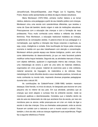 JanuszKorczak, EdouardClaparède, .Jean Piaget, Lev S. Vygotsky, Paulo
Freire. Abaixo serão apresentadas as idéias de alguns desses estudiosos.
Maria Montessori (1870-1952), primeira mulher italiana a se tornar
médica, elaborou uma pedagogia a partir de seu trabalho prático com crianças.
Montessori criou uma escola com características diferentes, que recebeu o
nome de Casa dei bambini, dando origem à rede de instituições educativas.
Preocupava-se com a educação das crianças e com a formação de seus
professores. Ficou muito conhecida como médica e militante dos direitos
femininos. Para Montessori, a educação tradicional modelava as crianças,
sujeitando-as às concepções adultas. A palavra-chave de sua pedagogia é a
normalização, que significa a interação das forças corporais e espirituais, ou
seja, corpo, inteligência e vontade. Esta reunificação de forças pelas crianças
ocorreria à medida em que elas trabalhassem com atenção e concentração.
Montessori atribuía grande espaço aos fatores biológicos, porém, sem vê-los
como determinantes do desenvolvimento, já que um meio favorável poderia
modificar certos traços herdados. Segundo ela, as atividades manuais e físicas,
com objetos definidos, ajudavam à organização interna das crianças. Criou
uma metodologia de ensino a partir de uma série de materiais didáticos,
organizados em cinco grupos: material de exercícios para a vida cotidiana,
material sensorial, de linguagem, de matemática e de ciências. Essa
metodologia foi muito difundida devido a seus resultados positivos, tornando-se
muito conhecida no mundo todo, inspirando diversas propostas pedagógicas
durante todo o século XX.
As contribuições de CelèstinFreinet (1896-1966) também merecem
destaque. Este francês, no início do século, foi designado para lecionar em uma
pequena vila no interior de seu país. Em sua atividade, percebeu que as
crianças que eram alegres e curiosas fora do ambiente escolar, neste se
mostravam apáticas e desinteressadas. Constatou que o trabalho dentro da
sala de aula era distanciado da vida que acontecia fora da escola, por isso era
monótona para os alunos; então preocupou-se em criar um modo de ligar a
escola à vida das crianças. Criou as chamadas aulas-passeio, onde os alunos
ficavam em contato com a natureza e com o mundo social e cultural. Criou,
também, o livro da vida, onde as crianças registravam suas experiências. Piaget
faz a seguinte referência a Freinet:
 