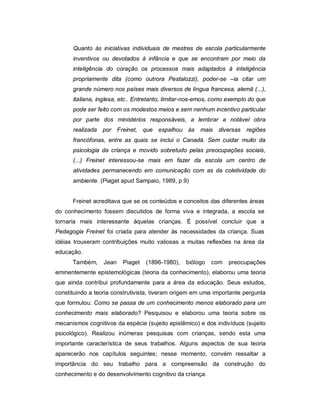 Quanto às iniciativas individuais de mestres de escola particularmente
inventivos ou devotados à infância e que se encontram por meio da
inteligência do coração os processos mais adaptados à inteligência
propriamente dita (como outrora Pestalozzi), poder-se –ia citar um
grande número nos países mais diversos de língua francesa, alemã (...),
italiana, inglesa, etc.. Entretanto, limitar-nos-emos, como exemplo do que
pode ser feito com os modestos meios e sem nenhum incentivo particular
por parte dos ministérios responsáveis, a lembrar a notável obra
realizada por Freinet, que espalhou às mais diversas regiões
francófonas, entre as quais se inclui o Canadá. Sem cuidar muito da
psicologia da criança e movido sobretudo pelas preocupações sociais,
(...) Freinet interessou-se mais em fazer da escola um centro de
atividades permanecendo em comunicação com as da coletividade do
ambiente. (Piaget apud Sampaio, 1989, p.9)
Freinet acreditava que se os conteúdos e conceitos das diferentes áreas
do conhecimento fossem discutidos de forma viva e integrada, a escola se
tornaria mais interessante àquelas crianças. É possível concluir que a
Pedagogia Freinet foi criada para atender às necessidades da criança. Suas
idéias trouxeram contribuições muito valiosas a muitas reflexões na área da
educação.
Também, Jean Piaget (1896-1980), biólogo com preocupações
eminentemente epistemológicas (teoria da conhecimento), elaborou uma teoria
que ainda contribui profundamente para a área da educação. Seus estudos,
constituindo a teoria construtivista, tiveram origem em uma importante pergunta
que formulou: Como se passa de um conhecimento menos elaborado para um
conhecimento mais elaborado? Pesquisou e elaborou uma teoria sobre os
mecanismos cognitivos da espécie (sujeito epistêmico) e dos indivíduos (sujeito
psicológico). Realizou inúmeras pesquisas com crianças, sendo esta uma
importante característica de seus trabalhos. Alguns aspectos de sua teoria
aparecerão nos capítulos seguintes; nesse momento, convém ressaltar a
importância do seu trabalho para a compreensão da construção do
conhecimento e do desenvolvimento cognitivo da criança.
 