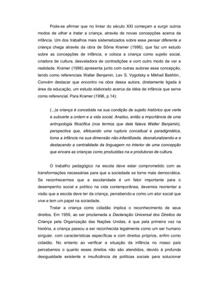Pode-se afirmar que no limiar do século XXI começam a surgir outros
modos de olhar e tratar a criança, através de novas concepções acerca da
infância. Um dos trabalhos mais sistematizados sobre esse pensar diferente a
criança chega através da obra de Sônia Kramer (1996), que faz um estudo
sobre as concepções de infância, e coloca a criança como sujeito social,
criadora de cultura, desveladora de contradições e com outro modo de ver a
realidade. Kramer (1996) apresenta junto com outras autoras essa concepção,
tendo como referenciais Walter Benjamin, Lev S. Vygotsky e Mikhail Bakhtin..
Convém destacar que encontro na obra dessa autora, diretamente ligada à
área da educação, um estudo elaborado acerca da idéia de infância que serve
como referencial. Para Kramer (1996, p.14):
(...)a criança é concebida na sua condição de sujeito histórico que verte
e subverte a ordem e a vida social. Analiso, então a importância de uma
antropologia filosófica (nos termos que dela falava Walter Benjamin),
perspectiva que, efetuando uma ruptura conceitual e paradigmática,
toma a infância na sua dimensão não-infantilizada, desnaturalizando-a e
destacando a centralidade da linguagem no interior de uma concepção
que encara as crianças como produzidas na e produtoras de cultura.
O trabalho pedagógico na escola deve estar comprometido com as
transformações necessárias para que a sociedade se torne mais democrática.
Se reconhecermos que a escolaridade é um fator importante para o
desempenho social e político na vida contemporânea, devemos reorientar a
visão que a escola deve ter da criança, percebendo-a como um ator social que
vive e tem um papel na sociedade.
Tratar a criança como cidadão implica o reconhecimento de seus
direitos. Em 1959, ao ser proclamada a Declaração Universal dos Direitos da
Criança pela Organização das Nações Unidas, é que pela primeira vez na
história, a criança passou a ser reconhecida legalmente como um ser humano
singular, com características específicas e com direitos próprios, enfim como
cidadão. No entanto ao verificar a situação da infância no nosso país
percebemos o quanto esses direitos não são atendidos, devido à profunda
desigualdade existente e insuficiência de políticas sociais para solucionar
 
