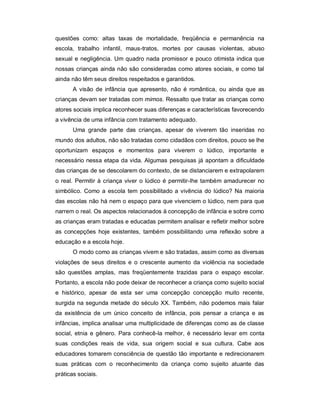 questões como: altas taxas de mortalidade, freqüência e permanência na
escola, trabalho infantil, maus-tratos, mortes por causas violentas, abuso
sexual e negligência. Um quadro nada promissor e pouco otimista indica que
nossas crianças ainda não são consideradas como atores sociais, e como tal
ainda não têm seus direitos respeitados e garantidos.
A visão de infância que apresento, não é romântica, ou ainda que as
crianças devam ser tratadas com mimos. Ressalto que tratar as crianças como
atores sociais implica reconhecer suas diferenças e características favorecendo
a vivência de uma infância com tratamento adequado.
Uma grande parte das crianças, apesar de viverem tão inseridas no
mundo dos adultos, não são tratadas como cidadãos com direitos, pouco se lhe
oportunizam espaços e momentos para viverem o lúdico, importante e
necessário nessa etapa da vida. Algumas pesquisas já apontam a dificuldade
das crianças de se descolarem do contexto, de se distanciarem e extrapolarem
o real. Permitir à criança viver o lúdico é permitir-lhe também amadurecer no
simbólico. Como a escola tem possibilitado a vivência do lúdico? Na maioria
das escolas não há nem o espaço para que vivenciem o lúdico, nem para que
narrem o real. Os aspectos relacionados à concepção de infância e sobre como
as crianças eram tratadas e educadas permitem analisar e refletir melhor sobre
as concepções hoje existentes, também possibilitando uma reflexão sobre a
educação e a escola hoje.
O modo como as crianças vivem e são tratadas, assim como as diversas
violações de seus direitos e o crescente aumento da violência na sociedade
são questões amplas, mas freqüentemente trazidas para o espaço escolar.
Portanto, a escola não pode deixar de reconhecer a criança como sujeito social
e histórico, apesar de esta ser uma concepção concepção muito recente,
surgida na segunda metade do século XX. Também, não podemos mais falar
da existência de um único conceito de infância, pois pensar a criança e as
infâncias, implica analisar uma multiplicidade de diferenças como as de classe
social, etnia e gênero. Para conhecê-la melhor, é necessário levar em conta
suas condições reais de vida, sua origem social e sua cultura. Cabe aos
educadores tomarem consciência de questão tão importante e redirecionarem
suas práticas com o reconhecimento da criança como sujeito atuante das
práticas sociais.
 