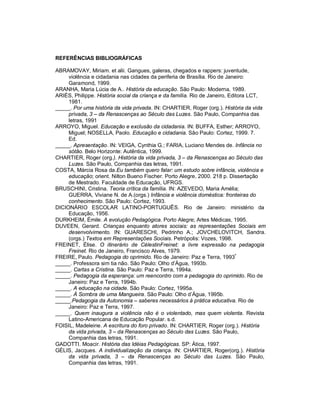 REFERÊNCIAS BIBLIOGRÁFICAS
ABRAMOVAY, Miriam. et alii. Gangues, galeras, chegados e rappers: juventude,
violência e cidadania nas cidades da periferia de Brasília. Rio de Janeiro:
Garamond, 1999.
ARANHA, Maria Lúcia de A.. História da educação. São Paulo: Moderna, 1989.
ARIÈS, Philippe. História social da criança e da família. Rio de Janeiro, Editora LCT,
1981.
_____. Por uma história da vida privada. IN: CHARTIER, Roger (org.). História da vida
privada, 3 – da Renascenças ao Século das Luzes. São Paulo, Companhia das
letras, 1991
ARROYO, Miguel. Educação e exclusão da cidadania. IN: BUFFA, Esther; ARROYO,
Miguel; NOSELLA, Paolo. Educação e cidadania. São Paulo: Cortez, 1999. 7.
Ed.
_____. Apresentação. IN: VEIGA, Cynthia G.; FARIA, Luciano Mendes de. Infância no
sótão. Belo Horizonte: Autêntica, 1999.
CHARTIER, Roger (org.). História da vida privada, 3 – da Renascenças ao Século das
Luzes. São Paulo, Companhia das letras, 1991.
COSTA, Márcia Rosa da.Eu também quero falar: um estudo sobre infância, violência e
educação; orient. Nilton Bueno Fischer. Porto Alegre, 2000. 218 p. Dissertação
de Mestrado. Faculdade de Educação, UFRGS.
BRUSCHINI, Cristina. Teoria crítica da família. IN: AZEVEDO, Maria Amélia;
GUERRA, Viviane N. de A.(orgs.) Infância e violência doméstica: fronteiras do
conhecimento. São Paulo: Cortez, 1993.
DICIONÁRIO ESCOLAR LATINO-PORTUGUÊS. Rio de Janeiro: ministério da
Educação, 1956.
DURKHEIM, Émile. A evolução Pedagógica. Porto Alegre; Artes Médicas, 1995.
DUVEEN, Gerard. Crianças enquanto atores sociais: as representações Sociais em
desenvolvimento. IN: GUARESCHI, Pedrinho A.; JOVCHELOVITCH, Sandra.
(orgs.) Textos em Representações Sociais. Petrópolis: Vozes, 1998.
FREINET, Élise. O itinerário de CélestinFreinet: a livre expressão na pedagogia
Freinet. Rio de Janeiro, Francisco Alves, 1979.
FREIRE, Paulo. Pedagogia do oprimido. Rio de Janeiro: Paz e Terra, 1993ª
_____. Professora sim tia não. São Paulo: Olho d’Água, 1993b.
_____. Cartas a Cristina. São Paulo: Paz e Terra, 1994a.
_____. Pedagogia da esperança: um reencontro com a pedagogia do oprimido. Rio de
Janeiro: Paz e Terra, 1994b.
_____. A educação na cidade. São Paulo: Cortez, 1995a.
_____. À Sombra de uma Mangueira. São Paulo: Olho d’Água, 1995b.
_____.Pedagogia da Autonomia – saberes necessários à prática educativa. Rio de
Janeiro: Paz e Terra, 1997.
_____. Quem inaugura a violência não é o violentado, mas quem violenta. Revista
Latino-Americana de Educação Popular. s.d.
FOISIL, Madeleine. A escritura do foro privado. IN: CHARTIER, Roger (org.). História
da vida privada, 3 – da Renascenças ao Século das Luzes. São Paulo,
Companhia das letras, 1991.
GADOTTI. Moacir. História das Idéias Pedagógicas. SP: Ática, 1997.
GÉLIS, Jacques. A individualização da criança. IN: CHARTIER, Roger(org.). História
da vida privada, 3 – da Renascenças ao Século das Luzes. São Paulo,
Companhia das letras, 1991.
 