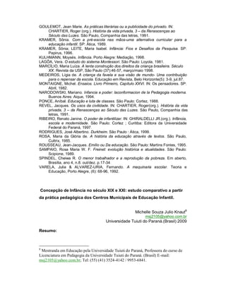 GOULEMOT, Jean Marie. As práticas literárias ou a publicidade do privado. IN:
CHARTIER, Roger (org.). História da vida privada, 3 – da Renascenças ao
Século das Luzes. São Paulo, Companhia das letras, 1991.
KRAMER, Sônia. Com a pré-escola nas mãos-uma alternativa curricular para a
educação infantil. SP: Ática, 1989.
KRAMER, Sônia; LEITE, Maria Isabel. Infância: Fios e Desafios da Pesquisa. SP:
Papirus, 1996.
KULHMANN, Moysés. Infância. Porto Alegre: Mediação, 1998.
LAGÔA, Vera. O estudo do sistema Montessori. São Paulo: Loyola, 1981.
MARCÍLIO, Maria Luíza. A lenta construção dos direitos da criança brasileira. Século
XX. Revista da USP, São Paulo (37):46-57, março/maio 1998.
MEDEIROS, Lígia de. A criança da favela e sua visão de mundo- Uma contribuição
para o repensar da escola. Educação em Revista, Belo Horizonte(5): 3-9, jul.87.
MONTAIGNE, Michel. Ensaios. Livro Primeiro, Capítulo XXVI. IN: Os pensadores. SP:
Abril, 1982.
NARODOWSKI, Mariano. Infancia e poder: laconformacion de la Pedagogia moderna.
Buenos Aires: Aique, 1994.
PONCE, Aníbal. Educação e luta de classes. São Paulo: Cortez, 1988.
REVEL, Jacques. Os usos da civilidade. IN: CHARTIER, Roger(org.). História da vida
privada, 3 – da Renascenças ao Século das Luzes. São Paulo, Companhia das
letras, 1991.
RIBEIRO, Renato Janine. O poder de infantilizar. IN: GHIRALDELLI JR.(org.). Infância,
escola e modernidade. São Paulo: Cortez ; Curitiba: Editora da Universidade
Federal do Paraná, 1997.
RODRIGUES, José Albertino. Durkheim. São Paulo : Ática, 1999.
ROSA, Maria da Glória de. A história da educação através de textos. São Paulo,
Cultrix, 1985.
ROUSSEAU, Jean-Jacques. Emílio ou Da educação. São Paulo: Martins Fontes, 1995.
SAMPAIO, Rosa Maria W. F. Freinet: evolução histórica e atualidades. São Paulo:
Scipione, 1989.
SPINDEL, Cheiwa R. O menor trabalhador e a reprodução da pobreza. Em aberto,
Brasília, ano 4, n.8. out/dez. p.17-34
VARELA, Julia & ALVAREZ-URIA, Fernando. A maquinaria escolar. Teoria e
Educação, Porto Alegre, (6): 68-96, 1992.
Concepção de Infância no século XIX e XXI: estudo comparativo a partir
da prática pedagógica dos Centros Municipais de Educação Infantil.
Michelle Souza Julio Knaut8
msj2105@yahoo.com.br
Universidade Tuiuti do Paraná.(Brasil) 2009
Resumo:
8
Mestranda em Educação pela Universidade Tuiuti do Paraná, Professora do curso de
Licenciatura em Pedagogia da Universidade Tuiuti do Paraná. (Brasil) E-mail:
msj2105@yahoo.com.br; Tel: (55) (41) 3524-4142 / 9953-6841.
 