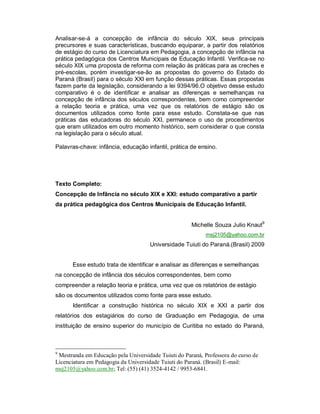 Analisar-se-á a concepção de infância do século XIX, seus principais
precursores e suas características, buscando equiparar, a partir dos relatórios
de estágio do curso de Licenciatura em Pedagogia, a concepção de infância na
prática pedagógica dos Centros Municipais de Educação Infantil. Verifica-se no
século XIX uma proposta de reforma com relação às práticas para as creches e
pré-escolas, porém investigar-se-ão as propostas do governo do Estado do
Paraná (Brasil) para o século XXI em função dessas práticas. Essas propostas
fazem parte da legislação, considerando a lei 9394/96.O objetivo desse estudo
comparativo é o de identificar e analisar as diferenças e semelhanças na
concepção de infância dos séculos correspondentes, bem como compreender
a relação teoria e prática, uma vez que os relatórios de estágio são os
documentos utilizados como fonte para esse estudo. Constata-se que nas
práticas das educadoras do século XXI, permanece o uso de procedimentos
que eram utilizados em outro momento histórico, sem considerar o que consta
na legislação para o século atual.
Palavras-chave: infância, educação infantil, prática de ensino.
Texto Completo:
Concepção de Infância no século XIX e XXI: estudo comparativo a partir
da prática pedagógica dos Centros Municipais de Educação Infantil.
Michelle Souza Julio Knaut9
msj2105@yahoo.com.br
Universidade Tuiuti do Paraná.(Brasil) 2009
Esse estudo trata de identificar e analisar as diferenças e semelhanças
na concepção de infância dos séculos correspondentes, bem como
compreender a relação teoria e prática, uma vez que os relatórios de estágio
são os documentos utilizados como fonte para esse estudo.
Identificar a construção histórica no século XIX e XXI a partir dos
relatórios dos estagiários do curso de Graduação em Pedagogia, de uma
instituição de ensino superior do município de Curitiba no estado do Paraná,
9
Mestranda em Educação pela Universidade Tuiuti do Paraná, Professora do curso de
Licenciatura em Pedagogia da Universidade Tuiuti do Paraná. (Brasil) E-mail:
msj2105@yahoo.com.br; Tel: (55) (41) 3524-4142 / 9953-6841.
 