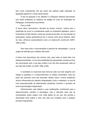 bem como compreender até que ponto tais práticas estão baseadas na
legislação vigente foi o intuito desse estudo.
O tipo de pesquisa a ser utilizado é a Pesquisa Histórica Documental,
pois serão analisados os relatórios de estágio do curso de Graduação em
Pedagogia, considerados documentos.
Para Le Goff:
O termo latino documentum, derivado de docere ‘ensinar’, evoluiu para o
significado de ‘prova’ e é amplamente usado no vocabulário legislativo...será o
fundamento do fato histórico, ainda que resulte da escolha, de uma decisão do
pesquisador, parece apresentar-se por si mesmo como prova histórica...Além
do mais, afirma-se essencialmente como um testemunho escrito.(LE GOFF,
1996, p.536)
Para esse autor a documentação é passível de interpretação, o que já
sugere de antemão que o estático não existe.
A leitura dos documentos não serviria, pois, para nada se fosse feita com
idéiaspreconcebidas...A sua única habilidade (do pesquisador) consiste em tirar
dos documentos tudo o que eles contêm e em não lhes acrescentar nada do
que eles não contêm. (Le Goff, 1996, p.536)
A sociedade na conjuntura atual torna-se cada vez mais exigente com
relação à qualidade e o comprometimento no âmbito universitário, tanto por
parte dos docentes como dos discentes. Muitas vezes o ensino acadêmico
ainda é influenciado por métodos ultrapassados, como o cartesiano, no que há
uma supervalorização de determinadas disciplinas, tornando o processo de
ensino-aprendizagem fragmentado.
Historicamente, este método e suas ramificações, contribuíram para o
desenvolvimento científico e tecnológico, mas é relevante notar que as
necessidades atuais exigem uma visão global do ser que não permita a
dissociação entre sujeito e meio; fato este que inviabiliza todo e qualquer
processo fragmentado.
 