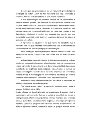 O ensino pela pesquisa necessita ser um instrumento primordial para a
construção do saber. Assim se faz necessário que seja estimulada e
valorizada, fazendo parte do cotidiano da comunidade acadêmica.
A ação epistemológica do professor, fundada em um conhecimento e
visão de mundos próprios, que orientam sua concepção de Ciência e sua
função e papel social no processo ensino-aprendizagem. As condições (meios)
em que as ações institucionais se configuram se organizam e se definem para
o ensino, devem ser compreendidas levando em conta cada contexto e suas
diversidades, priorizando o ensino com pesquisa que permite que toda
comunidade acadêmica possa atuar em cooperação para que se alcance a
qualidade universitária.
A importância da educação e de sua história na sociedade atual é
relevante, uma vez que entendida como contribuinte para o entendimento do
funcionamento e das práticas pedagógicas das instituições.
Nesta concepção, a educação objetiva preparar o indivíduo para a vida
sócio-política e cultural, cumprindo seu ideal político, que é a emancipação do
homem.
A Universidade, nesta abordagem, é vista como um ambiente onde os
sujeitos do processo (professores e alunos) possam vivenciar uma pesquisa
voltada à produção do conhecimento e da decorrente centralidade da pesquisa
explicitando as exigências epistemológicas, metodológicas e técnicas do
processo investigativo. É um local que possibilita a formação da competência
humana através da reconstrução dos conhecimentos inovadores que levam o
cidadão a intervir de maneira consciente, crítica e ética na sociedade.
Sendo assim justifica-se esse estudo pelo fato de que as instituições e a
pesquisa devem estar estritamente ligadas.
Este tipo de ensino, voltado à construção do conhecimento, valoriza
segundo CUNHA (1996, p. 120):
A ação reflexiva e a disciplina tomada como capacidade de estudar, refletir e
sistematizar o conhecimento; Estimula a análise, a capacidade do compor e
recompor dados, informações, argumentos e idéias; Valoriza a cão, a reflexão
crítica, a curiosidade, o questionamento exigente, a inquietação e/ou provoca
incerteza; Concebe a pesquisa como atividade inerente ao ser humano, um
modo de aprender o mundo, acessível a todos e a qualquer nível de ensino,
 