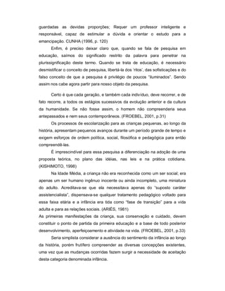 guardadas as devidas proporções; Requer um professor inteligente e
responsável, capaz de estimular a dúvida e orientar o estudo para a
emancipação. CUNHA (1996, p. 120)
Enfim, é preciso deixar claro que, quando se fala de pesquisa em
educação, saímos do significado restrito da palavra para penetrar na
plurissignificação deste termo. Quando se trata de educação, é necessário
desmistificar o conceito de pesquisa, libertá-la dos ‘ritos’, das sofisticações e do
falso conceito de que a pesquisa é privilégio de poucos “iluminados”. Sendo
assim nos cabe agora partir para nosso objeto da pesquisa.
Certo é que cada geração, e também cada indivíduo, deve recorrer, e de
fato recorre, a todos os estágios sucessivos da evolução anterior e da cultura
da humanidade. Se não fosse assim, o homem não compreenderia seus
antepassados e nem seus contemporâneos. (FROEBEL, 2001, p.31)
Os processos de escolarização para as crianças pequenas, ao longo da
história, apresentam pequenos avanços durante um período grande de tempo e
exigem esforços de ordem política, social, filosófica e pedagógica para então
compreendê-las.
É imprescindível para essa pesquisa a diferenciação na adoção de uma
proposta teórica, no plano das idéias, nas leis e na prática cotidiana.
(KISHIMOTO, 1998)
Na Idade Média, a criança não era reconhecida como um ser social; era
apenas um ser humano ingênuo inocente ou ainda incompleto, uma miniatura
do adulto. Acreditava-se que ela necessitava apenas do “suposto caráter
assistencialista”, dispensava-se qualquer tratamento pedagógico voltado para
essa faixa etária e a infância era tida como “fase de transição” para a vida
adulta e para as relações sociais. (ARIÉS, 1981)
As primeiras manifestações da criança, sua conservação e cuidado, devem
constituir o ponto de partida da primeira educação e a base de todo posterior
desenvolvimento, aperfeiçoamento e atividade na vida. (FROEBEL, 2001, p.33)
Seria simplista considerar a ausência do sentimento da infância ao longo
da história, porém frutífero compreender as diversas concepções existentes,
uma vez que as mudanças ocorridas fazem surgir a necessidade de aceitação
desta categoria denominada infância.
 