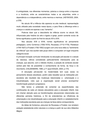 A ambigüidade, nos diferentes momentos, polariza a criança entre a impureza
e a inocência, entre as características inatas e as adquiridas, entre a
dependência e a independência, entre meninos e meninas. (HEYWOOD, 2004,
p.239)
No século XII a infância não aparecia na arte medieval, representação
muito utilizada pela sociedade nessa época, e para Áries a diferença entre a
criança e o adulto era apenas o seu “tamanho”.
Pode-se dizer que a descoberta da infância ocorre no século XIII,
influenciada pela história da arte e ligada à igreja, porém somente evolui de
forma significativa a partir do final do século XVI e XVII.
Nos séculos XVII e XVIII, nomes significativos do pensamento
pedagógico, como Comenius (1592-1670), Rousseau (1712-1778), Pestalozzi
(1746-1827) e Froebel (1782-1852) surgem com uma nova idéia ou "sentimento
de infância" que visa auxiliar este grupo etário a conquistar um lugar enquanto
categoria social.
A principal inovação curricular introduzida na educação pré-escolar é o estudo
da natureza, ciência considerada particularmente interessante para as
crianças, que assume, com o método intuitivo, a posição de conteúdo escolar
central pelo fato de possibilitar o conhecimento da forma, da força e do
movimento. (VALDEMARIN, 1998, p.71 apud SOUZA, 2004, p.174)
A educação pré-escolar na modernidade tem suas raízes no
pensamento desses estudiosos, porém cabe ressaltar que as instituições pré-
escolares são resultado das mudanças relacionadas a urbanização e a
industrialização, visto que a organização social precisa acompanhar
transformação gradual e progressiva.
Não temos a pretensão de comentar as especificidades das
contribuições da cada um desses educadores para a educação infantil, mas
sim chamar atenção para as transformações educacionais relacionadas aos
diferentes períodos históricos, a fim de entendermos as influências da
urbanização e da industrialização para a educação infantil e o estabelecimento
das instituições escolares para as crianças da faixa etária correspondente.
As idéias de Comenius, precursor de Rousseau e Froebel, nos remetem
arelação estabelecida entre natureza e a criança a partir de sua obra Didactica
Magna:
 