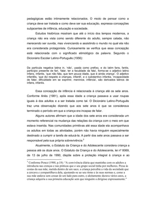 pedagógicas estão intimamente relacionados. O modo de pensar como a
criança deve ser tratada e como deve ser sua educação, expressa concepções
subjacentes de infância, educação e sociedade.
Estudos históricos mostram que até o início dos tempos modernos, a
criança não era vista como sendo diferente do adulto, sempre calada, não
merecendo ser ouvida, mas vivenciando e assistindo o mundo no qual ela não
era considerada protagonista. Curiosamente se verifica que essa concepção
está relacionada com o significado etimológico da palavra. Segundo o
Dicionário Escolar Latino-Português (1956):
Da partícula negativa latina in, ‘não’, usada como prefixo, e do latim fans, fantis,
particípio presente de fari, ‘falar, ter a faculdade da fala’, forma-se o adjetivo latino
infans, infantis, ‘que não fala, que tem pouca idade, que é ainda criança’. O adjetivo
infantilis, ‘que diz respeito à crianças, infantil’, e o substantivo infantia, ‘incapacidade
de falar, dificuldade em se exprimir, meninice, infância’, são derivados latinos de
infans, infantis.
Essa concepção de infância é relacionada à criança até os sete anos.
Conforme Ariès (1981), após essa idade a criança passava a usar roupas
iguais à dos adultos e a ser tratada como tal. O Dicionário Latino-Português
traz uma observação dizendo que aos sete anos é que se considerava
terminado o período em que a criança era incapaz de falar.
Alguns autores afirmam que a idade dos sete anos era considerada um
momento referencial na mudança das relações da criança com o meio em que
estava inserida. Nas comunidades primitivas até essa idade ela acompanhava
os adultos em todas as atividades, porém não havia ninguém especialmente
destinado a cumprir a tarefa de educá-la. A partir dos sete anos passava a ser
responsável pela sua própria sobrevivência.3
Atualmente, o Estatuto da Criança e do Adolescente considera criança a
pessoa até os doze anos. O Estatuto da Criança e do Adolescente, lei nº 8069,
de 13 de julho de 1990, dispõe sobre a proteção integral à criança e ao
3
Conforme Ponce (1988, p.18): “A convivência diária que mantinha com os adultos a
introduzia nas crenças e nas práticas que o seu grupo social tinha por melhores. Presa às
costas da sua mãe, metida dentro de um saco, a criança percebia a vida da sociedade que
a cercava e compartilhava dela, ajustando-se ao seu ritmo e às suas normas e, como a
sua mãe andava sem cessar de um lado para outro, o aleitamento durava vários anos, a
criança adquiria a sua primeira educação sem que ninguém a dirigisse expressamente.”
 