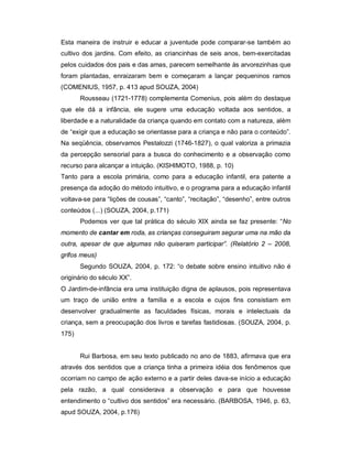 Esta maneira de instruir e educar a juventude pode comparar-se também ao
cultivo dos jardins. Com efeito, as criancinhas de seis anos, bem-exercitadas
pelos cuidados dos pais e das amas, parecem semelhante às arvorezinhas que
foram plantadas, enraizaram bem e começaram a lançar pequeninos ramos
(COMENIUS, 1957, p. 413 apud SOUZA, 2004)
Rousseau (1721-1778) complementa Comenius, pois além do destaque
que ele dá a infância, ele sugere uma educação voltada aos sentidos, a
liberdade e a naturalidade da criança quando em contato com a natureza, além
de “exigir que a educação se orientasse para a criança e não para o conteúdo”.
Na seqüência, observamos Pestalozzi (1746-1827), o qual valoriza a primazia
da percepção sensorial para a busca do conhecimento e a observação como
recurso para alcançar a intuição. (KISHIMOTO, 1988, p. 10)
Tanto para a escola primária, como para a educação infantil, era patente a
presença da adoção do método intuitivo, e o programa para a educação infantil
voltava-se para “lições de cousas”, “canto”, “recitação”, “desenho”, entre outros
conteúdos (...) (SOUZA, 2004, p.171)
Podemos ver que tal prática do século XIX ainda se faz presente: “No
momento de cantar em roda, as crianças conseguiram segurar uma na mão da
outra, apesar de que algumas não quiseram participar”. (Relatório 2 – 2008,
grifos meus)
Segundo SOUZA, 2004, p. 172: “o debate sobre ensino intuitivo não é
originário do século XX”.
O Jardim-de-infância era uma instituição digna de aplausos, pois representava
um traço de união entre a família e a escola e cujos fins consistiam em
desenvolver gradualmente as faculdades físicas, morais e intelectuais da
criança, sem a preocupação dos livros e tarefas fastidiosas. (SOUZA, 2004, p.
175)
Rui Barbosa, em seu texto publicado no ano de 1883, afirmava que era
através dos sentidos que a criança tinha a primeira idéia dos fenômenos que
ocorriam no campo de ação externo e a partir deles dava-se início a educação
pela razão, a qual considerava a observação e para que houvesse
entendimento o “cultivo dos sentidos” era necessário. (BARBOSA, 1946, p. 63,
apud SOUZA, 2004, p.176)
 