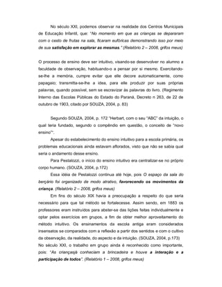 No século XXI, podemos observar na realidade dos Centros Municipais
de Educação Infantil, que: “No momento em que as crianças se depararam
com o cesto de frutas na sala, ficaram eufóricas demonstrando isso por meio
de sua satisfação em explorar as mesmas.” (Relatório 2 – 2008, grifos meus)
O processo de ensino deve ser intuitivo, visando-se desenvolver no alumno a
faculdade de observação, habituando-o a pensar por si mesmo. Exercitando-
se-lhe a memória, cumpre evitar que elle decore automaticamente, como
papagaio; transmitta-se-lhe a idea, para elle produzir por suas próprias
palavras, quando possível, sem se escravizar às palavras do livro. (Regimento
Interno das Escolas Públicas do Estado do Paraná, Decreto n 263, de 22 de
outubro de 1903, citado por SOUZA, 2004, p. 83)
Segundo SOUZA, 2004, p. 172 “Herbart, com o seu “ABC” da intuição, o
qual teria fundado, segundo o compêndio em questão, o conceito de “novo
ensino”“.
Apesar do estabelecimento do ensino intuitivo para a escola primária, os
problemas educacionais ainda estavam aflorados, visto que não se sabia qual
seria o andamento desse ensino.
Para Pestalozzi, o início do ensino intuitivo era centralizar-se no próprio
corpo humano. (SOUZA, 2004, p.172)
Essa idéia de Pestalozzi continua até hoje, pois O espaço da sala do
berçário foi organizado de modo atrativo, favorecendo os movimentos da
criança. (Relatório 2 – 2008, grifos meus)
Em fins do século XIX havia a preocupação a respeito do que seria
necessário para que tal método se fortalecesse. Assim sendo, em 1883 os
professores eram instruídos para abster-se das lições feitas individualmente e
optar pelos exercícios em grupos, a fim de obter melhor aproveitamento do
método intuitivo. Os ensinamentos da escola antiga eram considerados
insensatos se comparados com a reflexão a partir dos sentidos e com o cultivo
da observação, da realidade, do aspecto e da intuição. (SOUZA, 2004, p.173)
No século XXI, o trabalho em grupo ainda é reconhecido como importante,
pois: “As criançasjá conheciam a brincadeira e houve a interação e a
participação de todos”. (Relatório 1 – 2008, grifos meus)
 