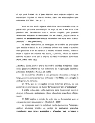 O jogo para Froebel não é jogo educativo nem projeção subjetiva, mas
estruturação cognitiva no nível da intuição, como uma etapa cognitiva pré-
consciente. (FROEBEL, 2001, p. 31)
Ainda nos dias atuais, o jogo e a ludicidade são considerados como um
pré-requisito para uma boa educação na etapa de zero a seis anos, como
podemos ver: Sentimos-nos com a missão cumprida, pois pudemos
desenvolver atividades de brincadeiras com as crianças, proporcionando as
mesmas um momento lúdico em que se divertem com o que estão fazendo.
(Relatório 1 – 2008, grifos meus)
No âmbito internacional, as instituições pré-escolares se propagaram
após meados do século XIX e as chamadas “creches” nos países 10 Europeus
eram propostas a fim de alavancar o trabalho industrial feminino, porém no
Brasil o objetivo das mesmas não estava, a princípio, voltado ao trabalho
feminino industrial e sim para o amparo as mães trabalhadoras domésticas.
(KUHLMANN, 1998, p.83)
A tarefa da escola, além de criar e desenvolver o sentido democrático (escola
única) poderá transformar-se num instrumento de reorganização econômica
pela escola do trabalho. (NAGLE, sd, p.286)
Se observarmos a história e seus principais educadores ao longo do
tempo, podemos compreender que foi Froebel (1782-1852), com a criação do
kindergarten, na Alemanha.
Em 1840, que as concepções teóricas tornam-se práticas, ou seja,
passam a ser concretizadas e a divergir do “assistencial” para o “pedagógico”
O âmbito pedagógico é visto atualmente como fundamental, porém de
dever de professores e pedagogos e não de educadores, segundo os relatos a
seguir:
“O CMEI destina o período da tarde para as brincadeiras, pois as
crianças ficam com as educadoras”. (Relatório 1 – 2008)
“As professoras atuam no período da manhã, bem como a Pedagoga e
realizam atividades dirigidas no sentido de explorarem materiais,
trabalharem com temas propostos e situações que envolvam o
 