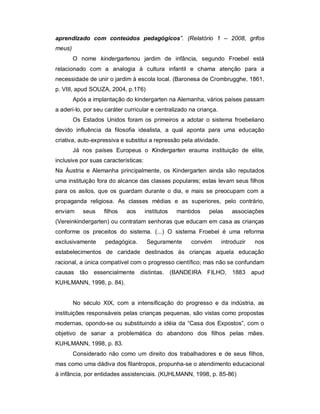 aprendizado com conteúdos pedagógicos”. (Relatório 1 – 2008, grifos
meus)
O nome kindergartenou jardim de infância, segundo Froebel está
relacionado com a analogia à cultura infantil e chama atenção para a
necessidade de unir o jardim à escola local. (Baronesa de Crombrugghe, 1861,
p. VIII, apud SOUZA, 2004, p.176)
Após a implantação do kindergarten na Alemanha, vários países passam
a aderi-lo, por seu caráter curricular e centralizado na criança.
Os Estados Unidos foram os primeiros a adotar o sistema froebeliano
devido influência da filosofia idealista, a qual aponta para uma educação
criativa, auto-expressiva e substitui a repressão pela atividade.
Já nos países Europeus o Kindergarten erauma instituição de elite,
inclusive por suas características:
Na Áustria e Alemanha principalmente, os Kindergarten ainda são reputados
uma instituição fora do alcance das classes populares; estas levam seus filhos
para os asilos, que os guardam durante o dia, e mais se preocupam com a
propaganda religiosa. As classes médias e as superiores, pelo contrário,
enviam seus filhos aos institutos mantidos pelas associações
(Vereinkindergarten) ou contratam senhoras que educam em casa as crianças
conforme os preceitos do sistema. (...) O sistema Froebel é uma reforma
exclusivamente pedagógica. Seguramente convém introduzir nos
estabelecimentos de caridade destinados às crianças aquela educação
racional, a única compatível com o progresso científico; mas não se confundam
causas tão essencialmente distintas. (BANDEIRA FILHO, 1883 apud
KUHLMANN, 1998, p. 84).
No século XIX, com a intensificação do progresso e da indústria, as
instituições responsáveis pelas crianças pequenas, são vistas como propostas
modernas, opondo-se ou substituindo a idéia da “Casa dos Expostos”, com o
objetivo de sanar a problemática do abandono dos filhos pelas mães.
KUHLMANN, 1998, p. 83.
Considerado não como um direito dos trabalhadores e de seus filhos,
mas como uma dádiva dos filantropos, propunha-se o atendimento educacional
à infância, por entidades assistenciais. (KUHLMANN, 1998, p. 85-86)
 