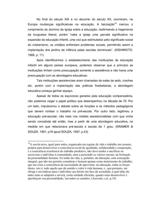 No final do século XIX e no decorrer do século XX, ocorreram, na
Europa mudanças significativas na educação. A laicização10
marcou o
rompimento do domínio da Igreja sobre a educação, reafirmando a hegemonia
da burguesia liberal, porém “cabe a igreja uma parcela significativa na
expansão da educação infantil, uma vez que estimulados pelo significado social
do cristianismo, os cristãos enfrentam problemas sociais, permitindo assim a
implantação dos jardins de infância pelas escolas dominicais”. (KISHIMOTO,
1988, p. 11)
Após identificarmos o estabelecimento das instituições de educação
infantil em alguns países europeus, podemos observar que a princípio as
instituições tinham como preocupação somente a assistência e não havia uma
preocupação com as abordagens educativas.
Tais instituições assistenciais eram chamadas de salas de asilo, creches
etc, porém com a implantação das práticas froebelianas, a abordagem
educativa começa ganhar espaço.
Apesar de todos os equívocos gerados pela educação compensatória,
não podemos negar o papel político que desempenhou na década de 70. Por
um lado, impulsionou o debate sobre as funções e os métodos pedagógicos
que devem nortear o trabalho na pré-escola. Por outro lado, legitimou a
educação pré-escolar, não mais nos moldes assistencialistas com que vinha
sendo concebida até então, mas a partir de uma abordagem educativa, na
medida em que relacionava pré-escola e escola de 1 grau. (KRAMER &
SOUZA, 1991, p18 apud SOUZA, 1997, p.43)
10
A escola nova, igual para todos, organizada em regime de vida e trabalho em comum,
própria para desenvolver a consciência social de igualdade, solidariedade e cooperação,
e a consciência econômica do trabalho produtivo, não deve tender a sacrificar ou
escravizar o indivíduo à comunidade, nem a prescindir os valores morais, na formação
da personalidade humana. Eu tenho da vida, e, portanto, da educação, uma concepção
integral, que não me permite considerar o homem apenas como instrumento de trabalho;
que me criou a consciência da necessidade de aproveitar, na educação, todas as forças
ideais, isto é, tudo aquilo que dá sentido e valor à vida humana, e , que portanto, me
obriga a reivindicar para o indivíduo seu direito em face da sociedade, à qual aliás ele
tanto mais se adaptará e servirá, como unidade eficiente, quanto mais desenvolver e
aperfeiçoar sua personalidade, 'em todos os sentidos. (Azevedo, s.d., p.19)
 