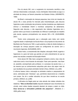Fins do século XIX, com o surgimento do movimento científico e das
ciências relacionadas a educação, novas orientações relacionadas ao jogo e a
atividade da criança, se fizeram presentes nos Estados Unidos. (KISHIMOTO,
1998)
No Brasil, a educação de crianças pequenas, teve início em meados do
século XX, e esse período foi marcado pela industrialização, pelo discurso
higienista e pela constituição das primeiras creches brasileiras que objetivavam
diminuir a mortalidade infantil e incentivar campanhas de aleitamento.
Seguindo este discurso, o não seguimento dos métodos higienistas era o
grande motivo que levava à calamidade da infância.A substituição do trabalho
pela escola, aparece principalmente nos séculos XIX e XX. (KUHLMANN,
2001)
Tendo como pressuposto que a educação para todos vem sendo
sugerida desde a implantação da Escola Nova e da proposta do documento do
Manifesto dos Pioneiros de 1932, o qual sustentou a idéia do direito biológico; a
educação da criança pequena acaba se configurando de acordo com o
movimento higienista. (KUHLMANN, 2001)
Desse modo, a compreensão das relações: educação infantil, eugenia e
higienismo é o pano de fundo que permite um outro entendimento do que se
passa nas escolas a respeito da Educação Infantil.
Início século XX: Não mais o programa norteará o ensino, mas o tipo de
cada aluno será a nova bússola da educação. Fazer para aprender, mas fazer
só, assistido, acompanhado pelo professor, é o processo da escola nova. (...)
de maneira que os conhecimentos adquiridos pelo aluno não sejam mais do
que resultados de sua própria atividade mental e física. (NAGLE, sd, p.284)
A reforma baseou toda a educação na atividade criadora e pesquisadora do
aluno, estimulada pelo “interesse”, que, permitindo desenvolver-se o trabalho
com prazer, lhe dá o caráter educativo de que deve revestir-se na escola
primária. (NAGLE, sd, p.286)
A afirmativa de Nagle pode ser vista através dos relatos retirados dos
relatórios: “Eles se divertiam muito enquanto realizavam seus movimentos no
circuito, eram várias risadas enquanto desciam da rampa e caiam no chão.
Essa tornou-se a brincadeira preferida dos pequenos”. .(Relatório 2 –
2008, grifos meus)
 