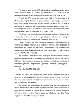 No Brasil, a partir dos anos 70, a educação pré-escolar começa a ocupar
maior destaque entre as políticas governamentais e a constituir-se em
preocupação de estudiosos da educação brasileira. (SOUZA, 1997, p. 34)
A partir de 1975, com a decretação pela ONU do Ano Internacional da
Mulher, vão surgindo também no país, núcleos de organizações feministas,
cujas participantes provêm dos estratos médios da população (...) Seja no
movimento de mulheres, seja no movimento feminista, aparece desde logo a
reivindicação por creches, reivindicação praticamente desconhecida até então.
(ROSEMBERG, 1989, p. 96 apud SOUZA, 1997, p. 35)
A infância e sua concepção, até então, assistencialista; a relação familiar
e as condições de trabalho acabaram por influenciar a história das instituições
destinadas às crianças pequenas. (KUHLMANN, 1998, p. 81).
Nesse momento de forte influência industrial, consideraram-se as
creches, as escolas maternais e os jardins de infância, como propostas de
atendimento no âmbito da educação, independente das diferenciações
apresentadas pelas faixas-etárias entre zero e seis anos ou pelas classes
sociais. KULHMANN, 1998, p.82.
Ao observar a constituição das instituições de atendimento à criança
pequena, observa-se que as idéias são diversificadas, porém para KUHLMANN
(1998, p. 81) a assistência a esse grupo etário é “resultado da articulação de
interesses jurídicos, empresariais, políticos, médicos, pedagógicos e
religiosos”.
Para KUHLMANN, 1998, p.81:
A história das instituições pré-escolares não é uma sucessão de fatos que se
somam, mas a interação de tempos, influências e temas, em que o período da
elaboração da proposta educacional assistencialista se integra aos outros
tempos da história dos homens.
Os teóricos que influenciaram a educação para crianças pequenas no
âmbito internacional, influenciaram o estabelecimento dessas instituições no
Brasil e particularmente no Estado de São Paulo, sendo o Paraná comarca de
SP entre 1750 a 1853. Assim, quais as influências de São Paulo,
especificamente no Município de Curitiba?
 