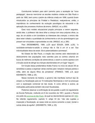 Contribuindo também para abrir caminho para a aceitação da “nova
pedagogia”, deve-se mencionar as escolas modelos criadas em São Paulo a
partir de 1890, bem como o jardim de infância criado em 1896, quando foram
introduzidos os princípios de Froebel e Pestalozzi, realçando-se, então, a
importância do conhecimento da evolução psicológica do educando e da
aplicação dos processos intuitivos de ensino. (NAGLE, sd, p.283)
Esse novo modelo educacional propõe princípios a serem seguidos,
sendo eles: o professor não deve olhar a criança com seus próprios olhos, ou
seja, de um adulto e sim considerar os interesses das crianças; o ensino não
deve estar voltado a quantidade de conhecimento e sim às aprendizagens que
possam ser vinculadas e aproveitadas na vida. (NAGLE, sd, p. 285)
Para (ROSEMBERG, 1985, p.25 apud SOUZA, 2008, p.20), “a
sociedade-centrada-no-adulto a criança não é. Ela é um vir a ser. Sua
individualidade deixa de existir. Ela é potencialidade e promessa”.
No Estado de São Paulo, a criação das creches está relacionada ao
deslocamento das populações mais carentes para os centros urbanos em
busca de melhores condições de sobrevivência, e assim a creche aparece com
a função social de abrigar as crianças abandonadas em um lugar “seguro”.
Em função dessa problemática Anália Franco no início do século XX se
sensibiliza e passa a organizar várias creches para “amparar crianças pobres e
órfãs, além de alguns filhos de jornaleiras” (FRANCO, 1906, p.8, apud
KISHIMOTO, 1998, p. 25)
Nesse momento da história, o governo não manifesta nenhum tipo de
amparo ou fiscalização para as 15 instituições filantrópicas e nem se preocupa
com a exploração comercial de tais locais. E como afirma a autora, as
instituições particulares também não eram fiscalizadas.
Podemos observar a confirmação de tal questão a partir do regulamento
da Escola Particular, instituído em 8 de novembro de 1851, quando o Paraná
era parte da província de São Paulo, da qual se desmembraria apenas em 1853.
No referido regulamento, capítulo V, artigo 33 diz: “não são sujeitas a
inspecção e fiscalização, as casas onde se ensina somente a cozer, bordar e
outras obras de agulha”. (KISHIMOTO, 1998, p. 25)
 