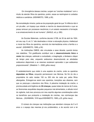 Em divergência dessas creches, surgem as “creches modelares” com o
intuito de atender filhos de operários, porém, essas se restringiram à cuidados
médicos e sanitários. (KISHIMOTO, 1998, p.26)
Na remodelação mineira, parte-se da proposição geral de que “A infância não é
um pis-aller, um tropeço que retarde a marcha do desenvolvimento e que se
possa remover por processos mecânicos; é um estado necessário à formação
e ao amadurecimento do ser humano”. (NAGLE, sd, p. 285)
As Escolas Maternais, conforme decreto 3.708, de 30 de abril de 1924,
em seu cap. II, art. 5: “são destinadas a iniciar a educação physica, intellectual
e moral dos filhos de operários, servindo de intermediárias entre a família e a
escola”. (KISHIMOTO, 1998, p.30)
As instituições CMEIS, são vinculadas a essa década, quando lemos
nos relatótios: “Foi gratificante contribuir com o desenvolvimento físico e
motor das crianças, estimular a curiosidade, a imaginação, a fantasia e dispor
de tempo para elas, enquanto estávamos desenvolvendo as atividades
estávamos disponíveis e as mesmas souberam aproveitar o que estávamos
proporcionando”. (Relatório 1 – 2008, grifos meus)
O estabelecimento que visitei é uma espécie de creche, onde os operários
depositam os filhos, enquanto permanecem nas fábricas. No fim do dia a
proprietária do asilo recebe 100 ou 200 réis de cada pai, pelos filhos
albergados. Entregam-se assim aos operários, tranqüilos aos afazeres, sem
que os preocupe o abandono dos filhos. A péssima instalação da creche, a
promiscuidade anti-higiênica de 30 crianças, quase todas de menos de 5 anos,
as fisionomias esquálidas daqueles pequenos mal alimentados, a atitude incivil
do vigilante, tudo isso provocou em meu espírito algumas considerações sobre
os benefícios que produziria a instalação de creches, nas vizinhanças das
fábricas... (KUHMANN, 1918 apud KISHIMOTO, 1998, p.25, grifos meus)
O número de crianças nas instituições que atendiam crianças de 0 a 6
anos e o espaço das mesmas já era problemático, e de acordo com a lei
 