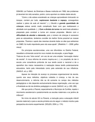 9394/96, Lei Federal, de Diretrizes e Bases instituída em 1996, tais problemas
já deveriam ter sido sanados, porém, como apontam os relatos deste século:
“Como o dia estava ensolarado as crianças aproveitaram brincando no
bosque, corriam por tudo, exploraram bastante o espaço, conseguimos
realizar o plano de aula ali mesmo”. (...) Devido a grande quantidade de
crianças estava sendo muito complicado fazer com que realizassem a
atividade com qualidade. (...) Com a divisão da turma me senti mais aliviada e
preparada para conduzir a turma em nossas propostas. Mesmo com a
dificuldade de atender a demanda, pois o número de crianças é excessivo
para as educadoras, tentamos conciliar da melhor forma possível as nossas
propostas. Tivemos o apoio das mesmas durante todos os dias que estivemos
no CMEI, foi muito importante para nós essa ajuda”. (Relatório 1 – 2008, grifos
meus)
Os princípios escolanovistas, uma vez difundidos no Distrito Federal,
ressaltam a dimensão social do novo modelo de educação, e para Nagle:
Trata-se de uma “obra social”, em vez de ser uma simples “renovação interior
da escola”: A nova reforma de ensino inspirou-se (...) no propósito de dar à
escola uma consciência profunda de sua tarefa social e nacional e de a
aparelhar dos meios necessários à realização dessa tarefa poderosamente
educadora, tanto pela intensidade como pela extensão de sua influência.
(NAGLE, sd, p. 285)
Apesar da intenção do avanço no processo organizacional da escola,
quanto aos seus métodos, objetivos voltados à criança, e leis de seu
desenvolvimento, a reforma não se dá somente no campo dos métodos
pedagógicos e não depende exclusivamente dessa organização, uma vez que
a finalidade se dá nos âmbitos pedagógico e social. (NAGLE, sd, p. 285, 286)
Até que ponto o Paraná, especialmente o Município de Curitiba, repete o
movimento assistencial e posteriormente as escolas maternais e os jardins de
infância?
No início do século XX no Paraná, a instrução para a educação infantil
(escola maternal) e para a escola primária era de seguir o método intuitivo pela
perspectiva de ensino experimental. (SOUZA, 2004, p. 174)
 