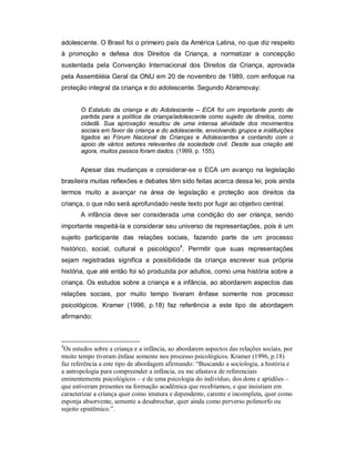 adolescente. O Brasil foi o primeiro país da América Latina, no que diz respeito
à promoção e defesa dos Direitos da Criança, a normatizar a concepção
sustentada pela Convenção Internacional dos Direitos da Criança, aprovada
pela Assembléia Geral da ONU em 20 de novembro de 1989, com enfoque na
proteção integral da criança e do adolescente. Segundo Abramovay:
O Estatuto da criança e do Adolescente – ECA foi um importante ponto de
partida para a política da criança/adolescente como sujeito de direitos, como
cidadã. Sua aprovação resultou de uma intensa atividade dos movimentos
sociais em favor da criança e do adolescente, envolvendo grupos e instituições
ligados ao Fórum Nacional de Crianças e Adolescentes e contando com o
apoio de vários setores relevantes da sociedade civil. Desde sua criação até
agora, muitos passos foram dados. (1999, p. 155).
Apesar das mudanças e considerar-se o ECA um avanço na legislação
brasileira muitas reflexões e debates têm sido feitas acerca dessa lei, pois ainda
termos muito a avançar na área de legislação e proteção aos direitos da
criança, o que não será aprofundado neste texto por fugir ao objetivo central.
A infância deve ser considerada uma condição do ser criança, sendo
importante respeitá-la e considerar seu universo de representações, pois é um
sujeito participante das relações sociais, fazendo parte de um processo
histórico, social, cultural e psicológico4
. Permitir que suas representações
sejam registradas significa a possibilidade da criança escrever sua própria
história, que até então foi só produzida por adultos, como uma história sobre a
criança. Os estudos sobre a criança e a infância, ao abordarem aspectos das
relações sociais, por muito tempo tiveram ênfase somente nos processo
psicológicos. Kramer (1996, p.18) faz referência a este tipo de abordagem
afirmando:
4
Os estudos sobre a criança e a infância, ao abordarem aspectos das relações sociais, por
muito tempo tiveram ênfase somente nos processo psicológicos. Kramer (1996, p.18)
faz referência a este tipo de abordagem afirmando: “Buscando a sociologia, a história e
a antropologia para compreender a infância, eu me afastava de referenciais
eminentemente psicológicos – e de uma psicologia do indivíduo, dos dons e aptidões –
que estiveram presentes na formação acadêmica que recebíamos, e que insistiam em
caracterizar a criança quer como imatura e dependente, carente e incompleta, quer como
esponja absorvente, semente a desabrochar, quer ainda como perverso polimorfo ou
sujeito epistêmico.”.
 