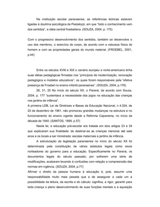 Na instituição escolar paranaense, as referências teóricas estavam
ligadas à doutrina psicológica de Pestalozzi, em que “todo o conhecimento vem
dos sentidos”, e idéia central froebeliana. (SOUZA, 2004, p. 175)
Com o progressivo desenvolvimento dos sentidos, também se desenvolve o
uso dos membros, o exercício do corpo, de acordo com a natureza física do
homem e com as propriedades gerais do mundo material. (FROEBEL, 2001,
p.44)
Entre os séculos XVIII e XIX o cenário europeu e norte-americano tinha
suas idéias pedagógicas firmadas nos “princípios de modernização, renovação
pedagógica e modelos educativos”, os quais foram responsáveis pela “efetiva
presença de Froebel no ensino infantil paranaense”. (SOUZA, 2004, p.176)
28, 31, 25 No início do século XX, o Paraná, de acordo com Souza,
2004, p. 177 “sustentava a necessidade dos jogos na educação das crianças
nos jardins de infância”.
A primeira LDB, Lei de Diretrizes e Bases da Educação Nacional, n 4.024, de
20 de dezembro de 1961, não promoveu grandes mudanças na estrutura e no
funcionamento do ensino vigente desde a Reforma Capanema, no início da
década de 1940. (SANTOS, 1899, p.57)
Nesta lei, a educação pré-escolar era tratada em dois artigos 23 e 24
que explicaram sua finalidade: de destinar-se as crianças menores até sete
anos e os locais a ser ministrada: escolas maternais e jardins de infância.
A estruturação da legislação paranaense no início do século XX foi
determinada pela constituição de vários estatutos legais como eixos
norteadores do governo para a educação. Especificamente no Paraná, os
documentos legais do século passado, por sofrerem uma série de
modificações, acabaram levando à confusões com relação a compreensão das
normas em vigência. (SOUZA, 2004, p.77)
Afirmar o direito da pessoa humana à educação é, pois, assumir uma
responsabilidade muito mais pesada que a de assegurar a cada um a
possibilidade da leitura, da escrita e do cálculo: significa, a rigor, garantir para
toda criança o pleno desenvolvimento de suas funções mentais e a aquisição
 