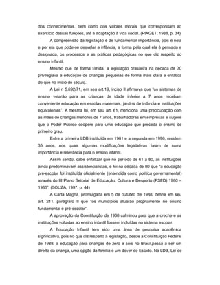 dos conhecimentos, bem como dos valores morais que correspondam ao
exercício dessas funções, até a adaptação à vida social. (PIAGET, 1988, p. 34)
A compreensão da legislação é de fundamental importância, pois é nela
e por ela que pode-se desvelar a infância, a forma pela qual ela é pensada e
designada, os processos e as práticas pedagógicas no que diz respeito ao
ensino infantil.
Mesmo que de forma tímida, a legislação brasileira na década de 70
privilegiava a educação de crianças pequenas de forma mais clara e enfática
do que no início do século.
A Lei n 5.692/71, em seu art.19, inciso II afirmava que “os sistemas de
ensino velarão para as crianças de idade inferior a 7 anos recebam
conveniente educação em escolas maternais, jardins de infância e instituições
equivalentes”. A mesma lei, em seu art. 61, menciona uma preocupação com
as mães de crianças menores de 7 anos, trabalhadoras em empresas e sugere
que o Poder Público coopere para uma educação que preceda o ensino de
primeiro grau.
Entre a primeira LDB instituída em 1961 e a segunda em 1996, residem
35 anos, nos quais algumas modificações legislativas foram de suma
importância e relevância para o ensino infantil.
Assim sendo, cabe enfatizar que no período de 61 a 80, as instituições
ainda predominavam assistencialistas, e foi na década de 80 que “a educação
pré-escolar foi instituída oficialmente (entendida como política governamental)
através do III Plano Setorial de Educação, Cultura e Desporto (PSED) 1980 –
1985”. (SOUZA, 1997, p. 44)
A Carta Magna, promulgada em 5 de outubro de 1988, define em seu
art. 211, parágrafo II que “os municípios atuarão propriamente no ensino
fundamental e pré-escolar”.
A aprovação da Constituição de 1988 culminou para que a creche e as
instituições voltadas ao ensino infantil fossem incluídas no sistema escolar.
A Educação Infantil tem sido uma área de pesquisa acadêmica
significativa, pois no que diz respeito à legislação, desde a Constituição Federal
de 1988, a educação para crianças de zero a seis no Brasil,passa a ser um
direito da criança, uma opção da família e um dever do Estado. Na LDB, Lei de
 