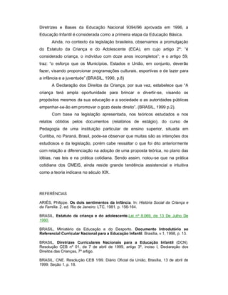 Diretrizes e Bases da Educação Nacional 9394/96 aprovada em 1996, a
Educação Infantil é considerada como a primeira etapa da Educação Básica.
Ainda, no contexto da legislação brasileira, observamos a promulgação
do Estatuto da Criança e do Adolescente (ECA), em cujo artigo 2º: “é
considerado criança, o indivíduo com doze anos incompletos”; e o artigo 59,
traz: “o esforço que os Municípios, Estados e União, em conjunto, deverão
fazer, visando proporcionar programações culturais, esportivas e de lazer para
a infância e a juventude” (BRASIL, 1990, p.8)
A Declaração dos Direitos da Criança, por sua vez, estabelece que “A
criança terá ampla oportunidade para brincar e divertir-se, visando os
propósitos mesmos da sua educação e a sociedade e as autoridades públicas
empenhar-se-ão em promover o gozo deste direito”. (BRASIL, 1999 p.2).
Com base na legislação apresentada, nos teóricos estudados e nos
relatos obtidos pelos documentos (relatórios de estágio), do curso de
Pedagogia de uma instituição particular de ensino superior, situada em
Curitiba, no Paraná, Brasil, pode-se observar que muitas são as intenções dos
estudiosos e da legislação, porém cabe ressaltar o que foi dito anteriormente
com relação a diferenciação na adoção de uma proposta teórica, no plano das
idéias, nas leis e na prática cotidiana. Sendo assim, notou-se que na prática
cotidiana dos CMEIS, ainda reside grande tendência assistencial e intuitiva
como a teoria indicava no século XIX.
REFERÊNCIAS
ARIÉS, Philippe. Os dois sentimentos da infância. In: História Social da Criança e
da Família. 2. ed. Rio de Janeiro: LTC, 1981. p. 156-164.
BRASIL, Estatuto da criança e do adolescente.Lei nº 8.069, de 13 De Julho De
1990.
BRASIL, Ministério da Educação e do Desporto. Documento Introdutório ao
Referencial Curricular Nacional para a Educação Infantil. Brasília, v.1, 1998, p. 13.
BRASIL, Diretrizes Curriculares Nacionais para a Educação Infantil (DCN).
Resolução CEB nº 01, de 7 de abril de 1999, artigo 3º, inciso I, Declaração dos
Direitos das Crianças, 7º artigo.
BRASIL, CNE. Resolução CEB 1/99. Diário Oficial da União, Brasília, 13 de abril de
1999. Seção 1, p. 18.
 