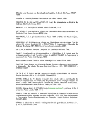 BRASIL. Leis, Decretos, etc. Constituição da República do Brasil. São Paulo: IMESP,
1988.
CUNHA, M. I. O bom professor e sua prática. São Paulo: Papirus, 1996.
FREITAS, M. C.; KUHLMANN JUNIOR, M. (org.). Os intelectuais na história da
infância. São Paulo: Cortez, 2002.
FROEBEL, F. A Educação do Homem. Passo Fundo: UF, 2001.
HEYWOOD, C. Uma História da Infância: da Idade Média à época contemporânea no
Ocidente. Porto Alegre, Artmed, 2004, 284p.
KISHIMOTO, T.M. A pré-escola em São Paulo (1877 a 1940). São Paulo: Loyola,
1988.
KUHLMANN, JR, M. O Jardim de Infância e a Educação de crianças pobres: Final do
século XIX e início do século XX: In: MONARCHA, C. (organizador). Educação da
Infância Brasileira: 1875-1983. Campinas: Autores Associados, 2001.
LE GOFF, J. História e Memória. Campinas, SP: Editora da Unicamp, 1996.
NAGLE, J. A educação na primeira república. In: HOLLANDA, S. B. História geral da
civilização brasileira. 4. ed. Tomo III, v.2, livro 3., p.261-291PIAGET, J. Para onde vai a
educação? São Paulo: José Olympio, 1988.
ROSEMBERG, Fúlvia. Literatura infantil e ideologia. São Paulo: Global, 1985.
SANTOS, Clovis Roberto dos. Educação Escolar Brasileira - Estrutura, Administração
e Legislação - 2a edição, Cengage Learning Editores, 1899. ISBN 8522103291,
9788522103294
SILVA, F. C. T. Cultura escolar: quadro conceitual e possibilidades de pesquisa.
Educar, Curitiba, n. 28, p. 201-216, 2006. Editora UFPR
SOUZA, GIZELE de. Pré-Escola é Escola? Um estudo sobre a contribuição da
literatura especializada na constituição da pré-escola como educação escolar, no
Brasil – 1989 a 1996. Dissertação de Mestrado em História e Filosofia da Educação.
Pontifícia Universidade Católica de São Paulo (PUC), fev, 1997.
SOUZA, Solange Jobim E; KRAMER, Sônia. Educação ou tutela? : A criança de 0 a 6
anos. São Paulo: Loyola, 1991. 111 p.
SOUZA, Gizele de. Instrução, o talher para o banquete da civilização: cultura escolar
dos jardins-de-infância e grupos escolares no Paraná, 1900-1929. Tese de Doutorado
– Programa de Estudos Pós-Graduados em Educação: História, Política, Sociedade,
PUC/SP, 2004.
SOUZA, G. Educação da Infância – estar junto sem ser igual! Educar, Curitiba, n. 31,
p. 17-31, 2008. Editora UFPR.
 